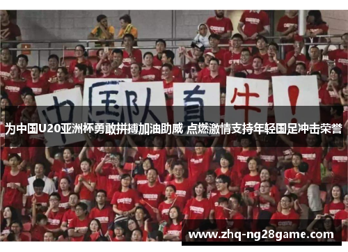 为中国U20亚洲杯勇敢拼搏加油助威 点燃激情支持年轻国足冲击荣誉