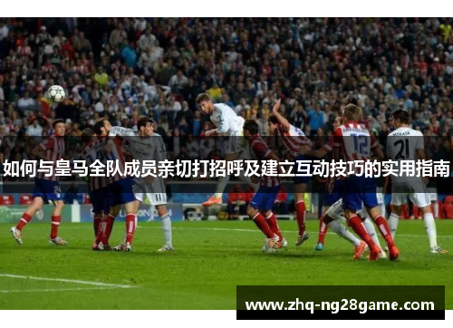 如何与皇马全队成员亲切打招呼及建立互动技巧的实用指南