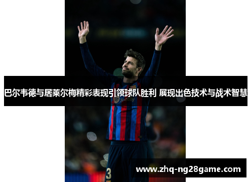巴尔韦德与居莱尔梅精彩表现引领球队胜利 展现出色技术与战术智慧