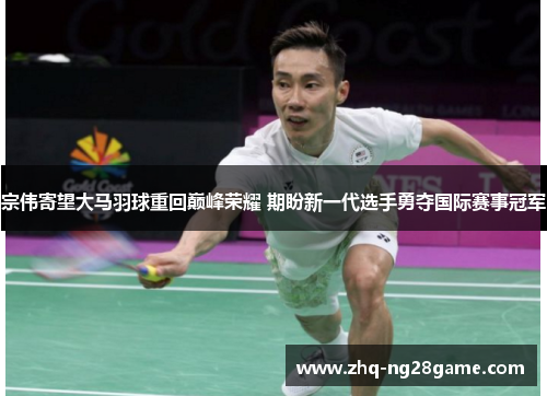 宗伟寄望大马羽球重回巅峰荣耀 期盼新一代选手勇夺国际赛事冠军