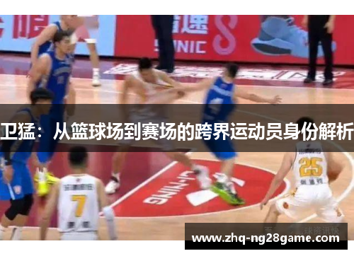 卫猛：从篮球场到赛场的跨界运动员身份解析