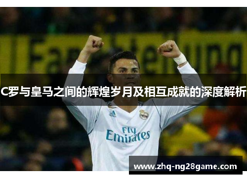 C罗与皇马之间的辉煌岁月及相互成就的深度解析