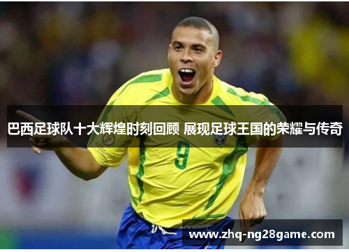 巴西足球队十大辉煌时刻回顾 展现足球王国的荣耀与传奇