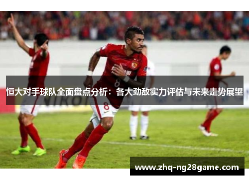 恒大对手球队全面盘点分析：各大劲敌实力评估与未来走势展望