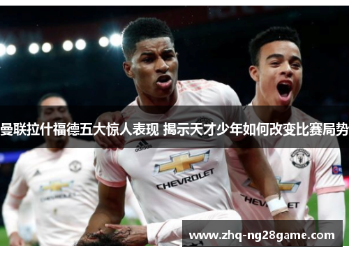 曼联拉什福德五大惊人表现 揭示天才少年如何改变比赛局势