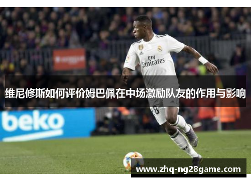 维尼修斯如何评价姆巴佩在中场激励队友的作用与影响