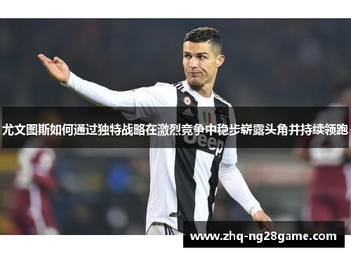 尤文图斯如何通过独特战略在激烈竞争中稳步崭露头角并持续领跑