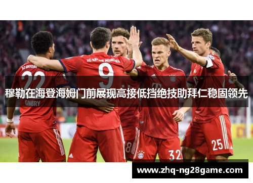 穆勒在海登海姆门前展现高接低挡绝技助拜仁稳固领先