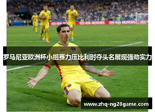 罗马尼亚欧洲杯小组赛力压比利时夺头名展现强劲实力